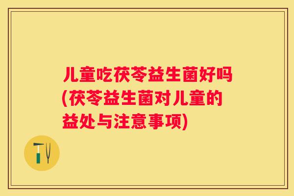 儿童吃茯苓益生菌好吗(茯苓益生菌对儿童的益处与注意事项)