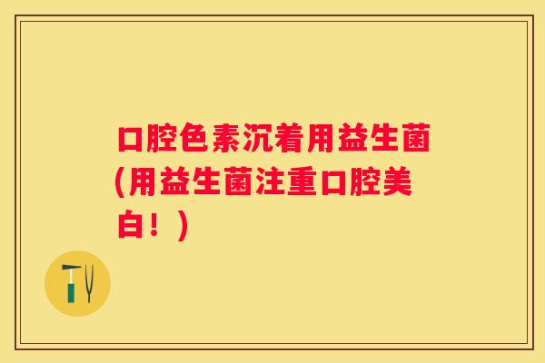 口腔色素沉着用益生菌(用益生菌注重口腔美白！)