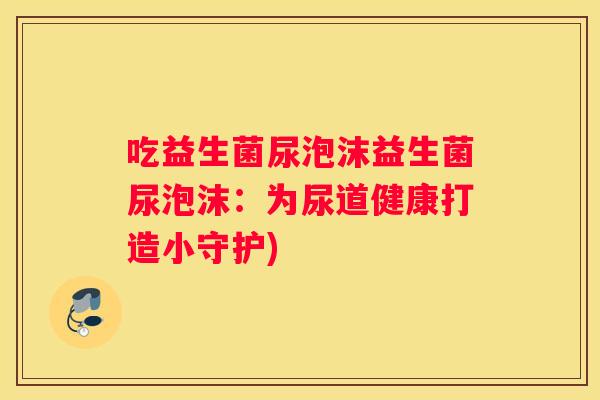 吃益生菌尿泡沫益生菌尿泡沫：为尿道健康打造小守护)