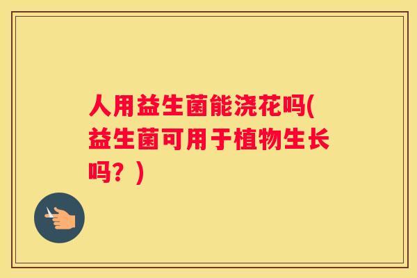 人用益生菌能浇花吗(益生菌可用于植物生长吗？)