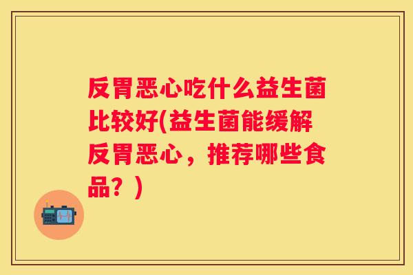 反胃恶心吃什么益生菌比较好(益生菌能缓解反胃恶心，推荐哪些食品？)