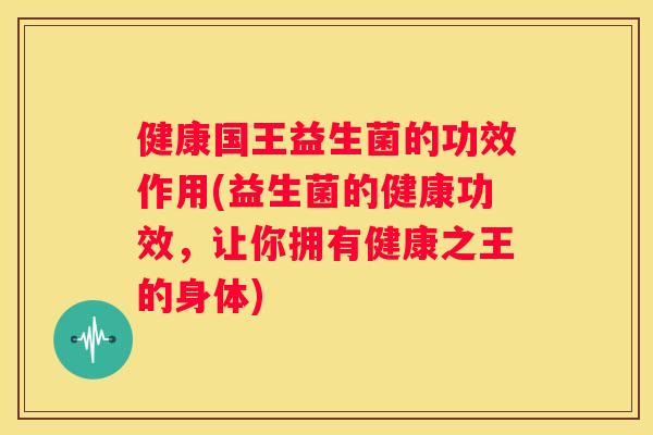 健康国王益生菌的功效作用(益生菌的健康功效，让你拥有健康之王的身体)