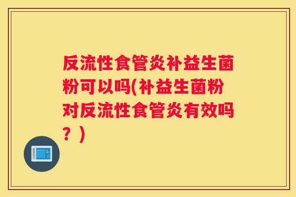 反流性食管炎补益生菌粉可以吗(补益生菌粉对反流性食管炎有效吗？)