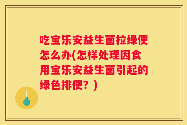 吃宝乐安益生菌拉绿便怎么办(怎样处理因食用宝乐安益生菌引起的绿色排便？)