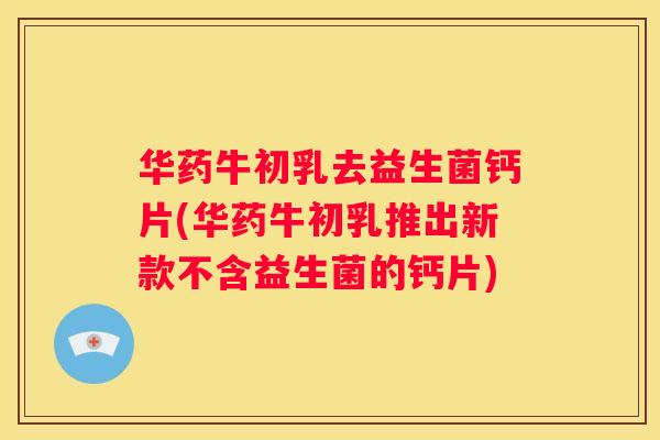华药牛初乳去益生菌钙片(华药牛初乳推出新款不含益生菌的钙片)