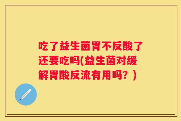 吃了益生菌胃不反酸了还要吃吗(益生菌对缓解胃酸反流有用吗？)