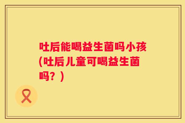 吐后能喝益生菌吗小孩(吐后儿童可喝益生菌吗？)