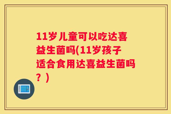 11岁儿童可以吃达喜益生菌吗(11岁孩子适合食用达喜益生菌吗？)