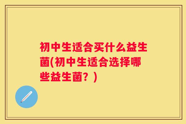 初中生适合买什么益生菌(初中生适合选择哪些益生菌？)