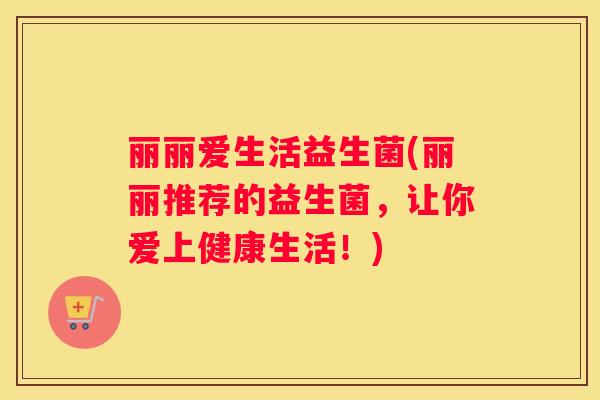 丽丽爱生活益生菌(丽丽推荐的益生菌，让你爱上健康生活！)