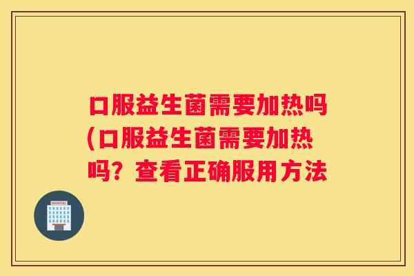 口服益生菌需要加热吗(口服益生菌需要加热吗？查看正确服用方法