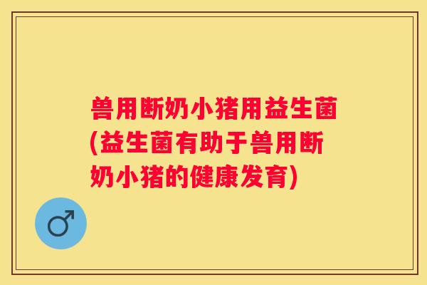 兽用断奶小猪用益生菌(益生菌有助于兽用断奶小猪的健康发育)
