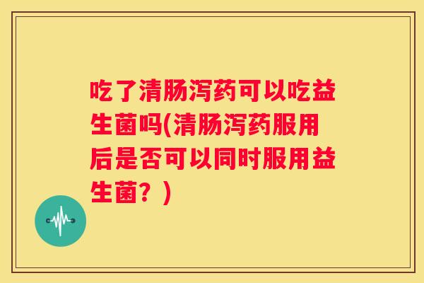 吃了清肠泻药可以吃益生菌吗(清肠泻药服用后是否可以同时服用益生菌？)