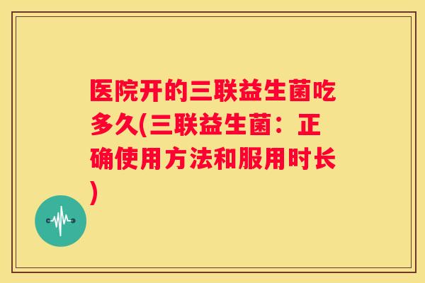 医院开的三联益生菌吃多久(三联益生菌：正确使用方法和服用时长)