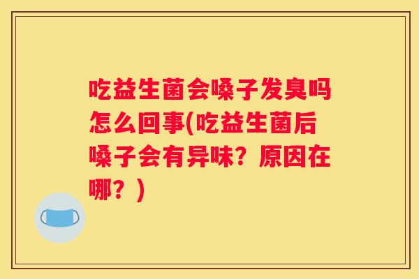 吃益生菌会嗓子发臭吗怎么回事(吃益生菌后嗓子会有异味？原因在哪？)