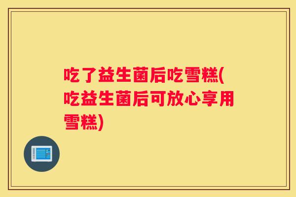吃了益生菌后吃雪糕(吃益生菌后可放心享用雪糕)