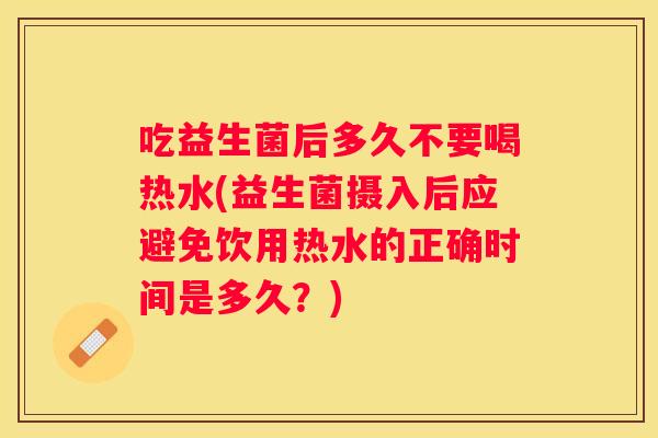 吃益生菌后多久不要喝热水(益生菌摄入后应避免饮用热水的正确时间是多久？)