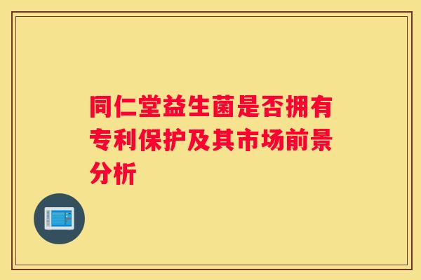 同仁堂益生菌是否拥有专利保护及其市场前景分析