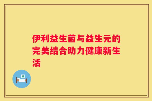 伊利益生菌与益生元的完美结合助力健康新生活