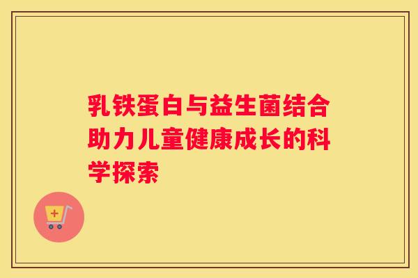 乳铁蛋白与益生菌结合助力儿童健康成长的科学探索