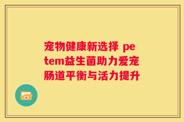 宠物健康新选择 petem益生菌助力爱宠肠道平衡与活力提升