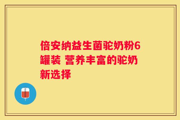 倍安纳益生菌驼奶粉6罐装 营养丰富的驼奶新选择