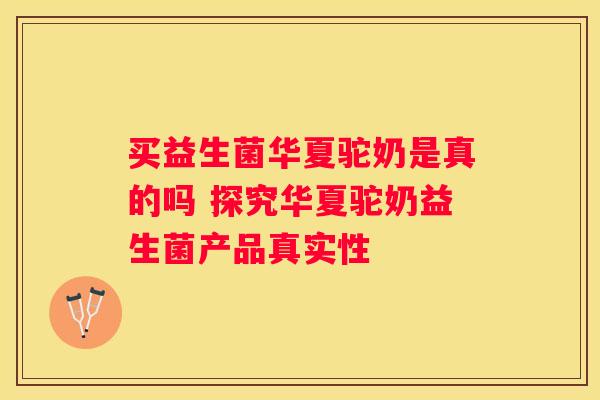 买益生菌华夏驼奶是真的吗 探究华夏驼奶益生菌产品真实性