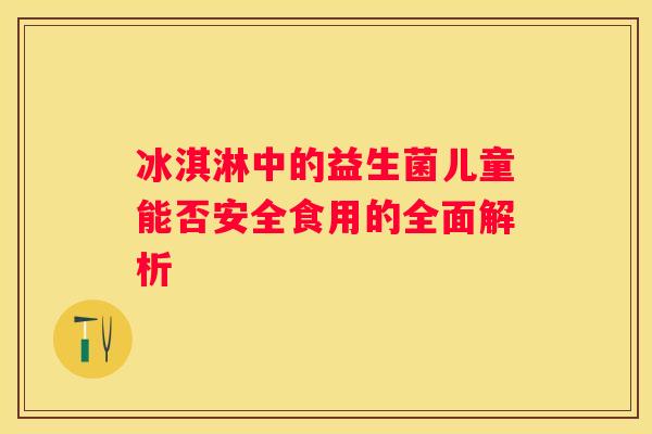 冰淇淋中的益生菌儿童能否安全食用的全面解析