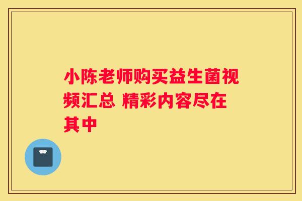 小陈老师购买益生菌视频汇总 精彩内容尽在其中