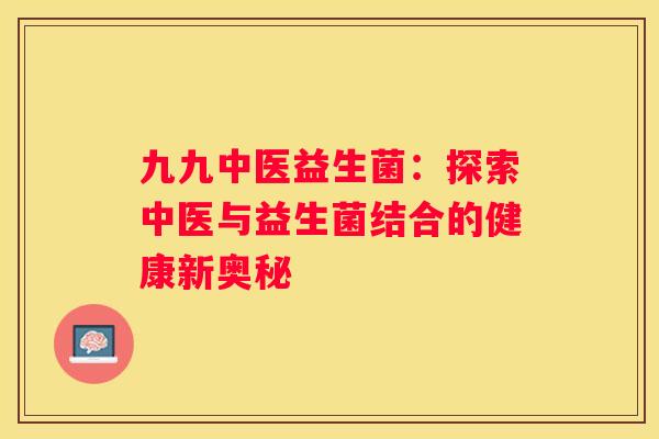 九九中医益生菌：探索中医与益生菌结合的健康新奥秘