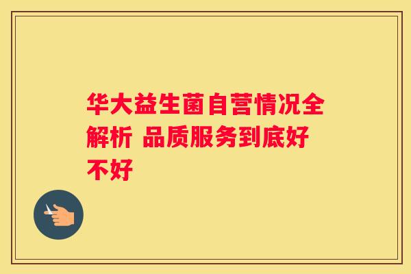 华大益生菌自营情况全解析 品质服务到底好不好