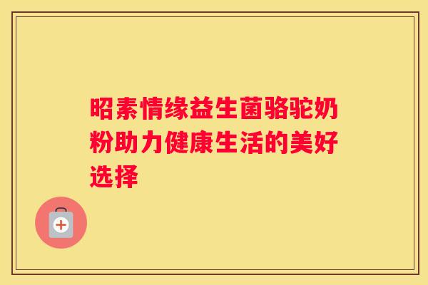 昭素情缘益生菌骆驼奶粉助力健康生活的美好选择