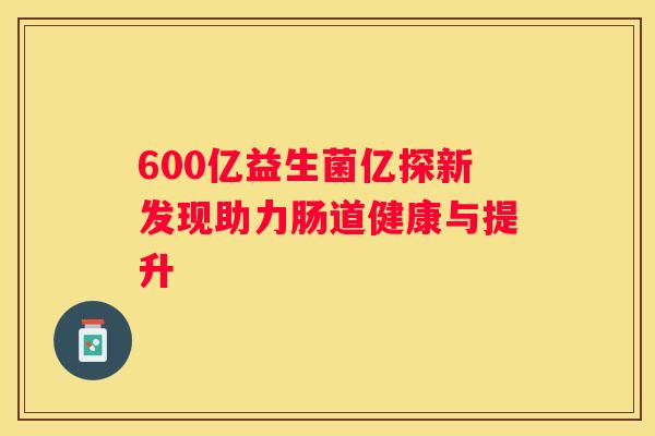 600亿益生菌亿探新发现助力肠道健康与提升