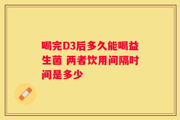 喝完D3后多久能喝益生菌 两者饮用间隔时间是多少