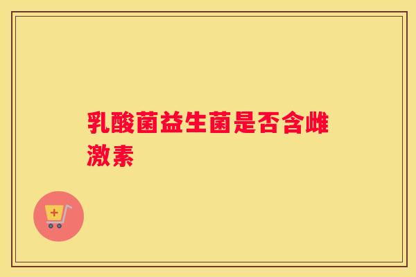 乳酸菌益生菌是否含雌激素