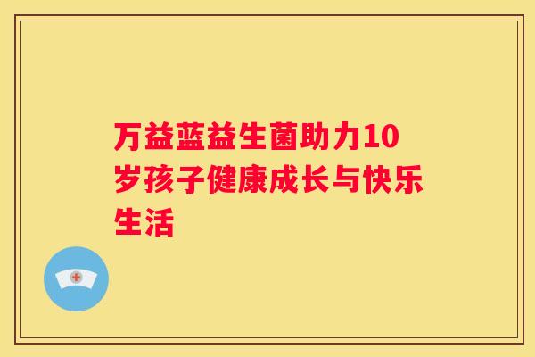 万益蓝益生菌助力10岁孩子健康成长与快乐生活
