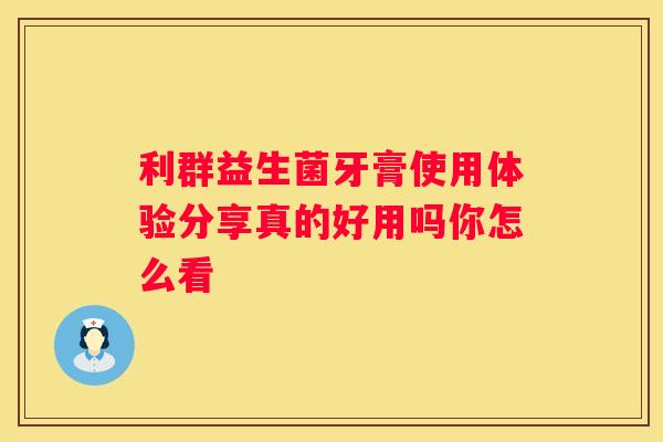 利群益生菌牙膏使用体验分享真的好用吗你怎么看