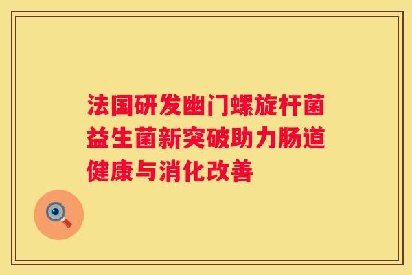 法国研发幽门螺旋杆菌益生菌新突破助力肠道健康与消化改善