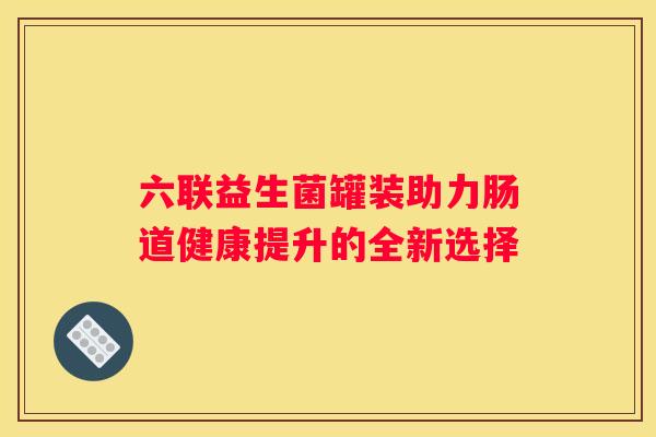 六联益生菌罐装助力肠道健康提升的全新选择