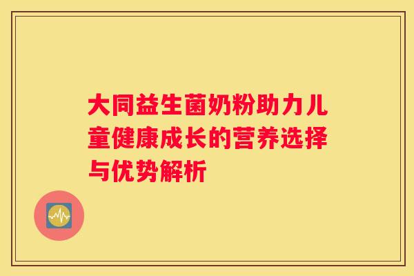 大同益生菌奶粉助力儿童健康成长的营养选择与优势解析