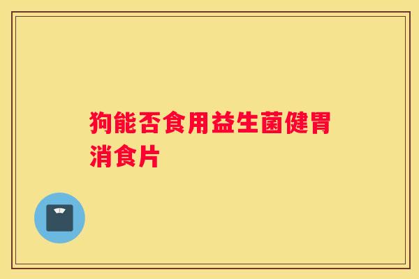 狗能否食用益生菌健胃消食片