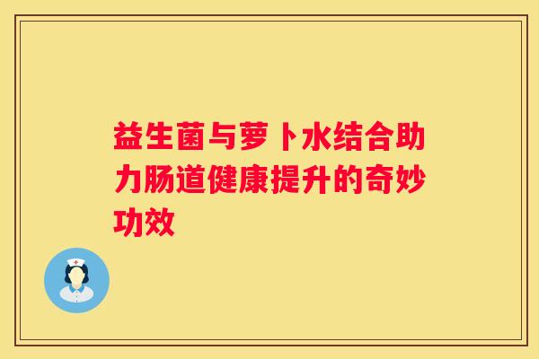 益生菌与萝卜水结合助力肠道健康提升的奇妙功效