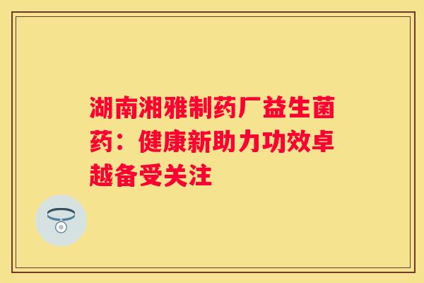 湖南湘雅制药厂益生菌药：健康新助力功效卓越备受关注