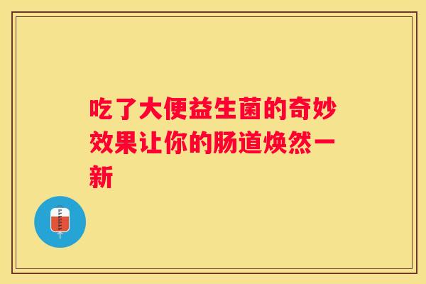 吃了大便益生菌的奇妙效果让你的肠道焕然一新