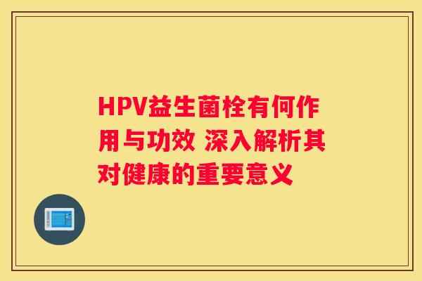 HPV益生菌栓有何作用与功效 深入解析其对健康的重要意义