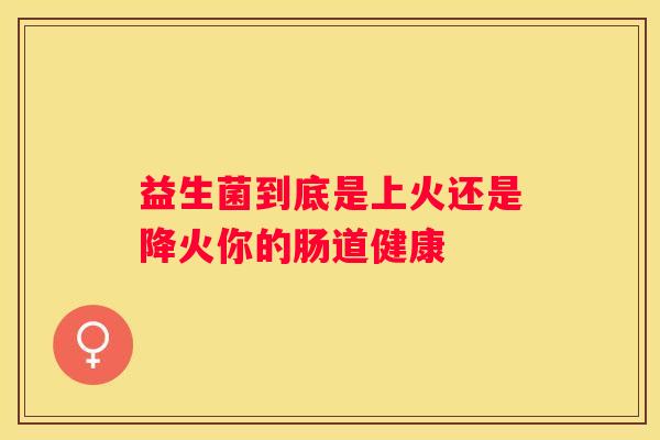 益生菌到底是上火还是降火你的肠道健康