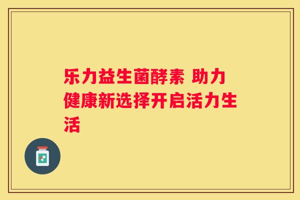 乐力益生菌酵素 助力健康新选择开启活力生活
