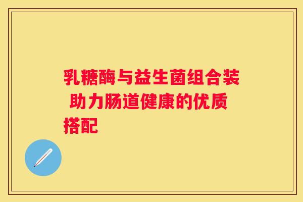 乳糖酶与益生菌组合装 助力肠道健康的优质搭配