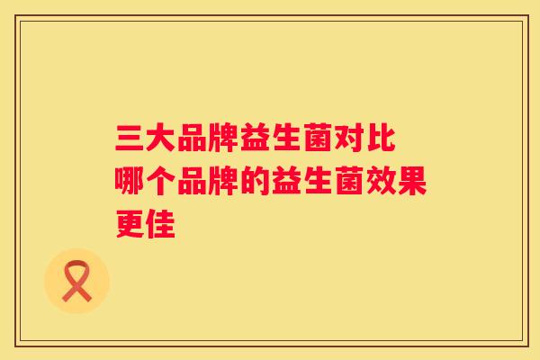 三大品牌益生菌对比 哪个品牌的益生菌效果更佳
