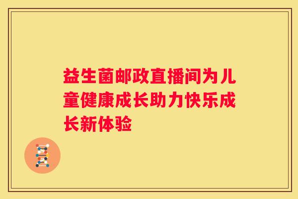 益生菌邮政直播间为儿童健康成长助力快乐成长新体验
